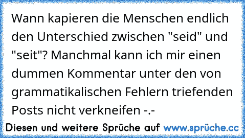 Wann kapieren die Menschen endlich den Unterschied zwischen "seid" und "seit"? Manchmal kann ich mir einen dummen Kommentar unter den von grammatikalischen Fehlern triefenden Posts nicht verkneifen -.-