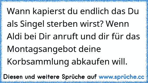 Wann kapierst du endlich das Du als Singel sterben wirst? 
Wenn Aldi bei Dir anruft und dir für das Montagsangebot deine Korbsammlung abkaufen will.