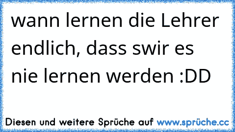 wann lernen die Lehrer endlich, dass swir es nie lernen werden :DD