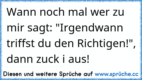 Wann noch mal wer zu mir sagt: "Irgendwann triffst du den Richtigen!", dann zuck i aus!