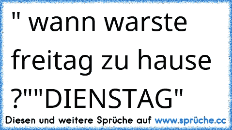 " wann warste freitag zu hause ?"
"DIENSTAG"