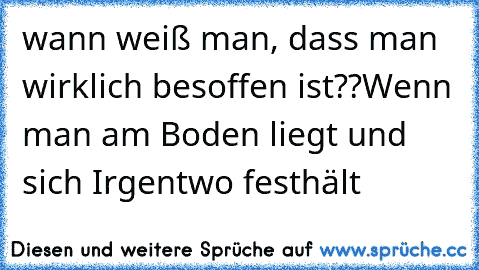 wann weiß man, dass man wirklich besoffen ist??
Wenn man am Boden liegt und sich Irgentwo festhält