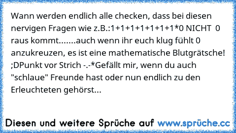 Wann werden endlich alle checken, dass bei diesen nervigen Fragen wie z.B.:
1+1+1+1+1+1+1*0 NICHT  0 raus kommt....
...auch wenn ihr euch klug fühlt 0 anzukreuzen, es ist eine mathematische Blutgrätsche! ;D
Punkt vor Strich -.-*
Gefällt mir, wenn du auch "schlaue" Freunde hast oder nun endlich zu den Erleuchteten gehörst...