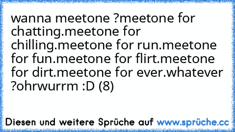 wanna meetone ?
meetone for chatting.
meetone for chilling.
meetone for run.
meetone for fun.
meetone for flirt.
meetone for dirt.
meetone for ever.
whatever ?
ohrwurrm :D (8)