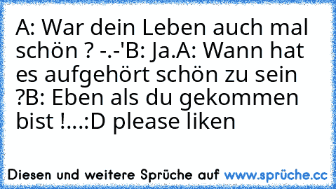 A: War dein Leben auch mal schön ? -.-'
B: Ja.
A: Wann hat es aufgehört schön zu sein ?
B: Eben als du gekommen bist !
...:D please liken