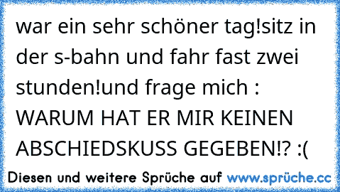 war ein sehr schöner tag!
sitz in der s-bahn und fahr fast zwei stunden!
und frage mich : WARUM HAT ER MIR KEINEN ABSCHIEDSKUSS GEGEBEN!? :(