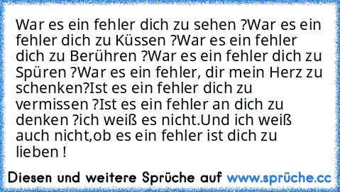 War es ein fehler dich zu sehen ?
War es ein fehler dich zu Küssen ?
War es ein fehler dich zu Berühren ?
War es ein fehler dich zu Spüren ?
War es ein fehler, dir mein Herz zu schenken?
Ist es ein fehler dich zu vermissen ?
Ist es ein fehler an dich zu denken ?
ich weiß es nicht.
Und ich weiß auch nicht,
ob es ein fehler ist dich zu lieben !