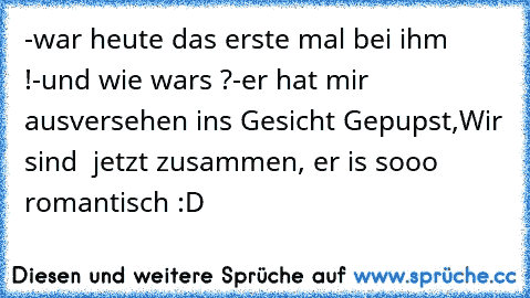 -war heute das erste mal bei ihm !
-und wie wars ?
-er hat mir ausversehen ins Gesicht Gepupst,Wir sind  jetzt zusammen, er is sooo romantisch ♥
:D