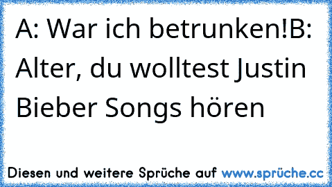 A: War ich betrunken!
B: Alter, du wolltest Justin Bieber Songs hören