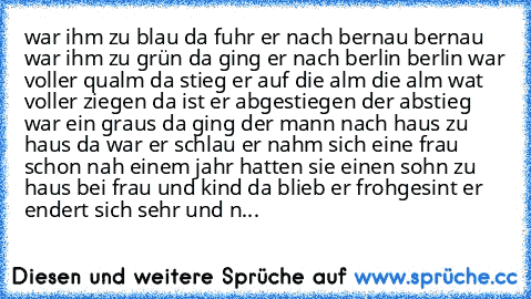 war ihm zu blau da fuhr er nach bernau bernau war ihm zu grün da ging er nach berlin berlin war voller qualm da stieg er auf die alm die alm wat voller ziegen da ist er abgestiegen der abstieg war ein graus da ging der mann nach haus zu haus da war er schlau er nahm sich eine frau schon nah einem jahr hatten sie einen sohn zu haus bei frau und kind da blieb er frohgesint er  endert sich sehr un...