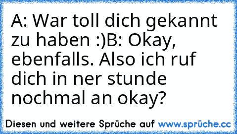 A: War toll dich gekannt zu haben :)
B: Okay, ebenfalls. Also ich ruf dich in ner stunde nochmal an okay?