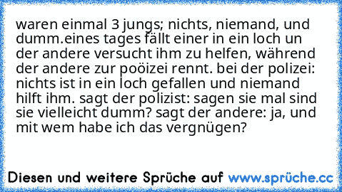 waren einmal 3 jungs; nichts, niemand, und dumm.
eines tages fällt einer in ein loch un der andere versucht ihm zu helfen, während der andere zur poöizei rennt. bei der polizei: nichts ist in ein loch gefallen und niemand hilft ihm. sagt der polizist: sagen sie mal sind sie vielleicht dumm? sagt der andere: ja, und mit wem habe ich das vergnügen?