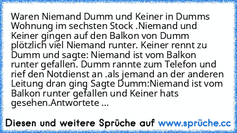 Waren Niemand Dumm und Keiner in Dumms Wohnung im sechsten Stock .Niemand und Keiner gingen auf den Balkon von Dumm plötzlich viel Niemand runter. Keiner rennt zu Dumm und sagte: Niemand ist vom Balkon runter gefallen. Dumm rannte zum Telefon und rief den Notdienst an .als jemand an der anderen Leitung dran ging Sagte Dumm:Niemand ist vom Balkon runter gefallen und Keiner hat’s gesehen.Antworte...