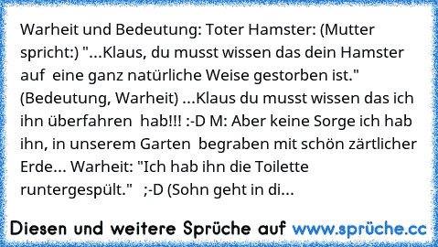 Warheit und Bedeutung:
 Toter Hamster:
 (Mutter spricht:)
 "...Klaus, du musst wissen das dein Hamster auf  eine ganz natürliche Weise gestorben ist."
 (Bedeutung, Warheit)
 ...Klaus du musst wissen das ich ihn überfahren  hab!!! :-D
 M: Aber keine Sorge ich hab ihn, in unserem Garten  begraben mit schön zärtlicher Erde...
 Warheit: "Ich hab ihn die Toilette runtergespült."   ;-D
 (Sohn geht in...