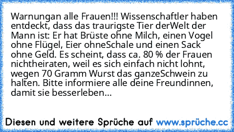 Warnung
an alle Frauen!!! Wissenschaftler haben entdeckt, dass das traurigste Tier der
Welt der Mann ist: Er hat Brüste ohne Milch, einen Vogel ohne Flügel, Eier ohne
Schale und einen Sack ohne Geld. Es scheint, dass ca. 80 % der Frauen nicht
heiraten, weil es sich einfach nicht lohnt, wegen 70 Gramm Wurst das ganze
Schwein zu halten. Bitte informiere alle deine Freundinnen, damit sie besser
le...