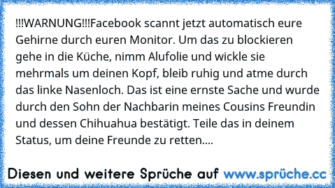 !!!WARNUNG!!!
Facebook scannt jetzt automatisch eure Gehirne durch euren Monitor. Um das zu blockieren gehe in die Küche, nimm Alufolie und wickle sie mehrmals um deinen Kopf, bleib ruhig und atme durch das linke Nasenloch. Das ist eine ernste Sache und wurde durch den Sohn der Nachbarin meines Cousins Freundin und dessen Chihuahua bestätigt. Teile das in deinem Status, um deine Freunde zu rett...