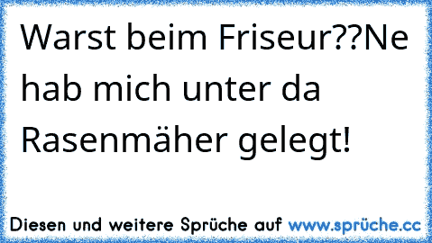 Warst beim Friseur??
Ne hab mich unter da Rasenmäher gelegt!