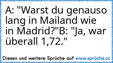 A: "Warst du genauso lang in Mailand wie in Madrid?"
B: "Ja, war überall 1,72."