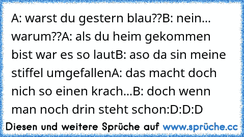 A: warst du gestern blau??
B: nein... warum??
A: als du heim gekommen bist war es so laut
B: aso da sin meine stiffel umgefallen
A: das macht doch nich so einen krach...
B: doch wenn man noch drin steht schon
:D:D:D