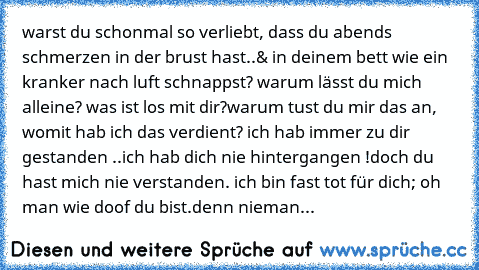 warst du schonmal so verliebt, dass du abends schmerzen in der brust hast..
& in deinem bett wie ein kranker nach luft schnappst? 
warum lässt du mich alleine? was ist los mit dir?
warum tust du mir das an, womit hab ich das verdient? 
ich hab immer zu dir gestanden ..
ich hab dich nie hintergangen !
doch du hast mich nie verstanden. 
ich bin fast tot für dich; oh man wie doof du bist.
denn nie...