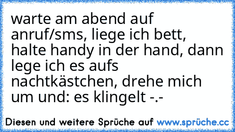 warte am abend auf anruf/sms, liege ich bett, halte handy in der hand, dann lege ich es aufs nachtkästchen, drehe mich um und: es klingelt -.-