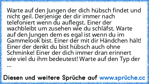 Warte auf den Jungen der dich hübsch findet und nicht geil. Derjenige der dir immer nach telefoniert wenn du auflegst. Einer der wachbleibt um zusehen wie du schläfst. Warte auf den Jungen dem es egal ist wenn du im Gammelook bist. Einer der mit dir Händchen hält! Einer der denkt du bist hübsch auch ohne Schminke! Einer der dich immer dran erinnert wie viel du ihm bedeutest! Warte auf den Typ d...