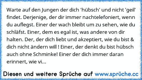 Warte auf den Jungen der dich 'hübsch' und nicht 'geil' findet. Derjenige, der dir immer nachtelefoniert, wenn du auflegst. Einer der wach bleibt um zu sehen, wie du schläfst. Einer, dem es egal ist, was andere von dir halten. Der, der dich liebt und akzeptiert, wie du bist & dich nicht ändern will ! Einer, der denkt du bist hübsch auch ohne Schminke! Einer der dich immer daran erinnert, wie vi...