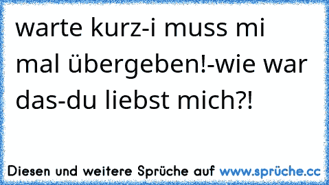 warte kurz-i muss mi mal übergeben!-wie war das-du liebst mich?!