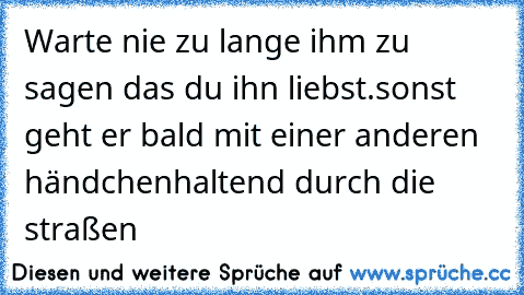 Warte nie zu lange ihm zu sagen das du ihn liebst.
sonst geht er bald mit einer anderen händchenhaltend durch die straßen
♥