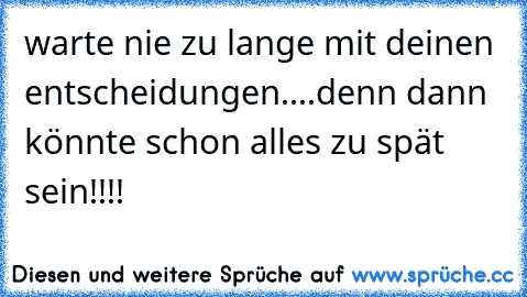 warte nie zu lange mit deinen entscheidungen
....denn dann könnte schon alles zu spät sein!!!!