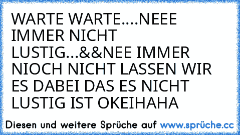 WARTE WARTE....
NEEE IMMER NICHT LUSTIG
.
.
.
&&
NEE IMMER NIOCH NICHT LASSEN WIR ES DABEI DAS ES NICHT LUSTIG IST OKEI
HAHA