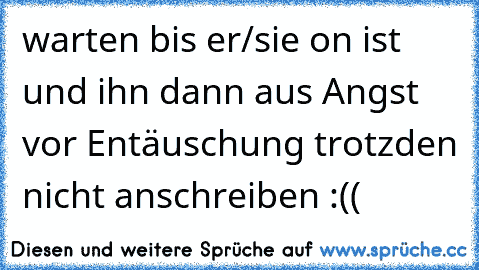 warten bis er/sie on ist und ihn dann aus Angst vor Entäuschung trotzden nicht anschreiben :((