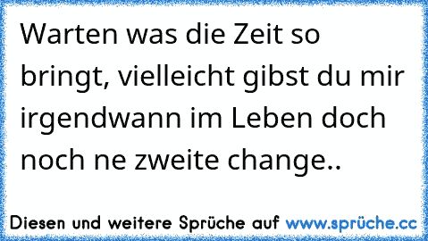 Warten was die Zeit so bringt, vielleicht gibst du mir irgendwann im Leben doch noch ne zweite change.. ♫