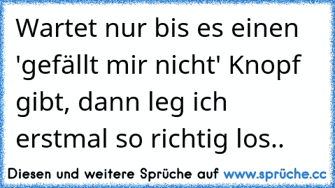 Wartet nur bis es einen 'gefällt mir nicht' Knopf gibt, dann leg ich erstmal so richtig los..