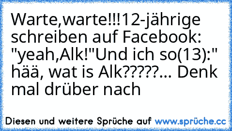 Warte,warte!!!
12-jährige schreiben auf Facebook: "yeah,Alk!"
Und ich so(13):" hää, wat is Alk?????
... Denk mal drüber nach