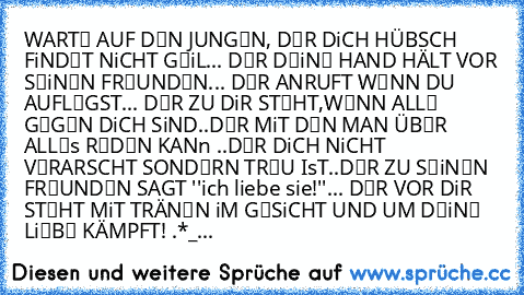 WARTЄ AUF DЄN JUNGЄN, 
║DЄR DiCH HÜBSCH FiNDЄT NiCHT GЄiL... 
║DЄR DЄiNЄ HAND HÄLT VOR SЄiNЄN FRЄUNDЄN... 
║DЄR ANRUFT WЄNN DU AUFLЄGST... 
║DЄR ZU DiR STЄHT,WЄNN ALLЄ GЄGЄN DiCH SiND..
║DЄR MiT DЄN MAN ÜBЄR ALLЄs RЄDЄN KANn ..
║DЄR DiCH NiCHT VЄRARSCHT SONDЄRN TRЄU IsT..
║DЄR ZU SЄiNЄN FRЄUNDЄN SAGT ''ich liebe sie!''... 
║DЄR VOR DiR STЄHT MiT TRÄNЄN iM GЄSiCHT 
║UND UM DЄiNЄ LiЄBЄ KÄMPFT! ♥.
*_...