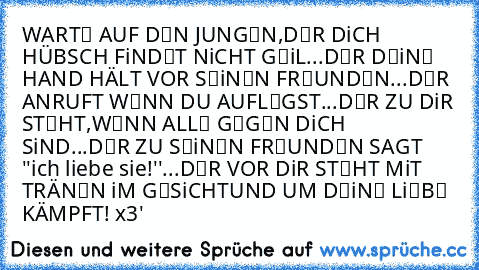 WARTЄ AUF DЄN JUNGЄN,
DЄR DiCH HÜBSCH FiNDЄT NiCHT GЄiL...
DЄR DЄiNЄ HAND HÄLT VOR SЄiNЄN FRЄUNDЄN...
DЄR ANRUFT WЄNN DU AUFLЄGST...
DЄR ZU DiR STЄHT,WЄNN ALLЄ GЄGЄN DiCH SiND...
DЄR ZU SЄiNЄN FRЄUNDЄN SAGT ''ich liebe sie!''...
DЄR VOR DiR STЄHT MiT TRÄNЄN iM GЄSiCHT
UND UM DЄiNЄ LiЄBЄ KÄMPFT! x3'