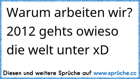 Warum arbeiten wir? 2012 gehts owieso die welt unter xD