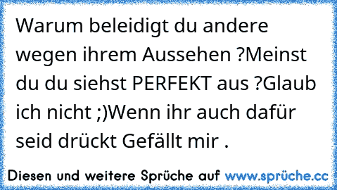 Warum beleidigt du andere wegen ihrem Aussehen ?
Meinst du du siehst PERFEKT aus ?
Glaub ich nicht ;)
Wenn ihr auch dafür seid drückt Gefällt mir .