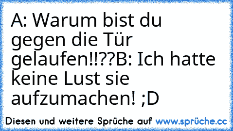 A: Warum bist du gegen die Tür gelaufen!!??
B: Ich hatte keine Lust sie aufzumachen! ;D