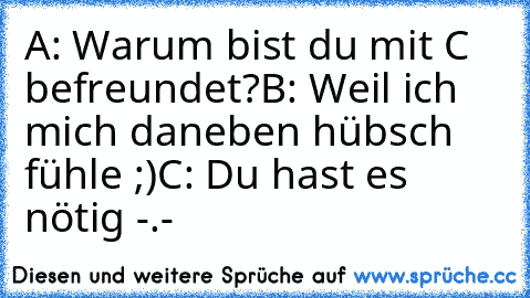 A: Warum bist du mit C befreundet?
B: Weil ich mich daneben hübsch fühle ;)
C: Du hast es nötig -.-