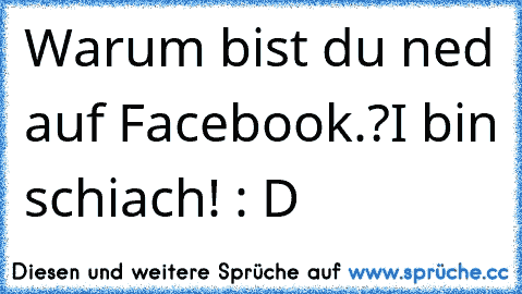 Warum bist du ned auf Facebook.?
I bin schiach! : D ♥