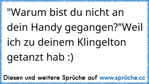 "Warum bist du nicht an dein Handy gegangen?"
Weil ich zu deinem Klingelton getanzt hab :)