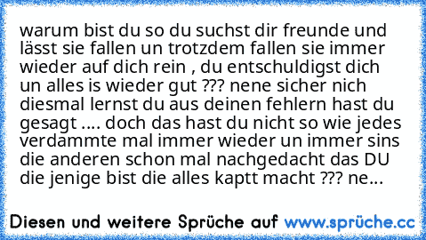 warum bist du so du suchst dir freunde und lässt sie fallen un trotzdem fallen sie immer wieder auf dich rein , du entschuldigst dich un alles is wieder gut ??? nene sicher nich diesmal lernst du aus deinen fehlern hast du gesagt .... doch das hast du nicht so wie jedes verdammte mal immer wieder un immer sins die anderen schon mal nachgedacht das DU die jenige bist die alles kaptt macht ??? ne...