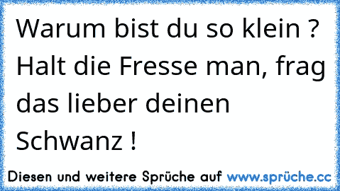 Warum bist du so klein ? 
Halt die Fresse man, frag das lieber deinen Schwanz !