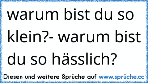 warum bist du so klein?- warum bist du so hässlich?