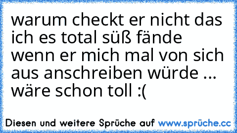 warum checkt er nicht das ich es total süß fände wenn er mich mal von sich aus anschreiben würde ... wäre schon toll :(