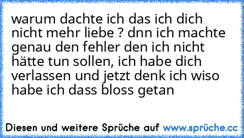 warum dachte ich das ich dich nicht mehr liebe ? dnn ich machte genau den fehler den ich nicht hätte tun sollen, ich habe dich verlassen und jetzt denk ich wiso habe ich dass bloss getan 