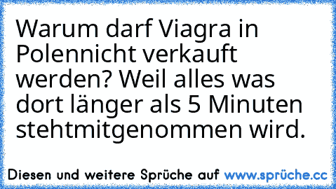 Warum darf Viagra in Polen
nicht verkauft werden? Weil alles was dort länger als 5 Minuten steht
mitgenommen wird.