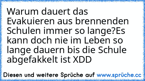 Warum dauert das Evakuieren aus brennenden Schulen immer so lange?
Es kann doch nie im Leben so lange dauern bis die Schule abgefakkelt ist XDD